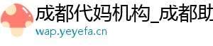 成都代妈机构_成都助孕代妈_成都代妈30万起	